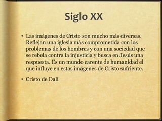 Siglo XX
 Las imágenes de Cristo son mucho más diversas.
Reflejan una iglesia más comprometida con los
problemas de los hombres y con una sociedad que
se rebela contra la injusticia y busca en Jesús una
respuesta. Es un mundo carente de humanidad el
que influye en estas imágenes de Cristo sufriente.
 Cristo de Dalí
 