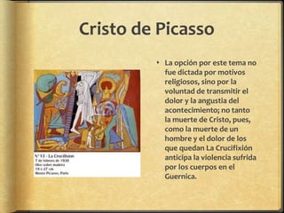 Cristo de Picasso
 La opción por este tema no
fue dictada por motivos
religiosos, sino por la
voluntad de transmitir el
dolor y la angustia del
acontecimiento; no tanto
la muerte de Cristo, pues,
como la muerte de un
hombre y el dolor de los
que quedan La Crucifixión
anticipa la violencia sufrida
por los cuerpos en el
Guernica.
 