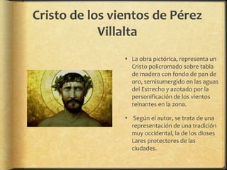 Cristo de los vientos de Pérez
Villalta
 La obra pictórica, representa un
Cristo policromado sobre tabla
de madera con fondo de pan de
oro, semisumergido en las aguas
del Estrecho y azotado por la
personificación de los vientos
reinantes en la zona.
 Según el autor, se trata de una
representación de una tradición
muy occidental, la de los dioses
Lares protectores de las
ciudades.
 