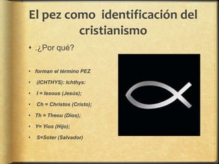 El pez como identificación del
cristianismo
 .¿Por qué?
 forman el término PEZ
 (ICHTHYS): Ichthys:
 I = Iesous (Jesús);
 Ch = Christos (Cristo);
 Th = Theou (Dios);
 Y= Yios (Hijo);
 S=Soter (Salvador)
 