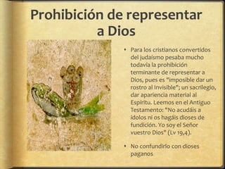 Prohibición de representar
a Dios
 Para los cristianos convertidos
del judaísmo pesaba mucho
todavía la prohibición
terminante de representar a
Dios, pues es "imposible dar un
rostro al Invisible"; un sacrilegio,
dar apariencia material al
Espíritu. Leemos en el Antiguo
Testamento: "No acudáis a
ídolos ni os hagáis dioses de
fundición. Yo soy el Señor
vuestro Dios" (Lv 19,4).
 No confundirlo con dioses
paganos
 