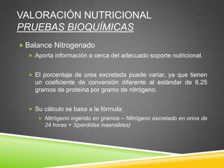 VALORACIÓN NUTRICIONAL
PRUEBAS BIOQUÍMICAS
 Balance Nitrogenado
 Aporta información a cerca del adecuado soporte nutricional.
 El porcentaje de urea excretada puede variar, ya que tienen
un coeficiente de conversión diferente al estándar de 6.25
gramos de proteína por gramo de nitrógeno.
 Su cálculo se basa a la fórmula:
 Nitrógeno ingerido en gramos – Nitrógeno excretado en orina de
24 horas + 3(pérdidas insensibles)
 