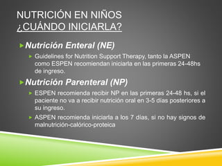 NUTRICIÓN EN NIÑOS
¿CUÁNDO INICIARLA?
Nutrición Enteral (NE)
 Guidelines for Nutrition Support Therapy, tanto la ASPEN
como ESPEN recomiendan iniciarla en las primeras 24-48hs
de ingreso.
Nutrición Parenteral (NP)
 ESPEN recomienda recibir NP en las primeras 24-48 hs, si el
paciente no va a recibir nutrición oral en 3-5 días posteriores a
su ingreso.
 ASPEN recomienda iniciarla a los 7 días, si no hay signos de
malnutrición-calórico-proteica
 
