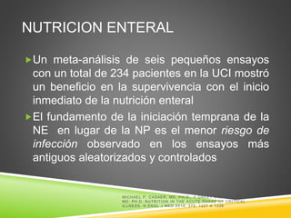 NUTRICION ENTERAL
Un meta-análisis de seis pequeños ensayos
con un total de 234 pacientes en la UCI mostró
un beneficio en la supervivencia con el inicio
inmediato de la nutrición enteral
El fundamento de la iniciación temprana de la
NE en lugar de la NP es el menor riesgo de
infección observado en los ensayos más
antiguos aleatorizados y controlados
MICHAEL P. CASAER, MD, PH.D., Y GREET VAN DEN BERGHE,
MD, PH.D. NUTRITION IN THE ACUTE PHASE OF CRITICAL
ILLNESS. N ENGL J MED 2014; 370: 1227 A 1236
 