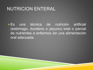 NUTRICION ENTERAL
Es una técnica de nutrición artificial
(estómago, duodeno o yeyuno) total o parcial
de nutrientes a enfermos sin una alimentación
oral adecuada.
 