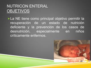 NUTRICON ENTERAL
OBJETIVOS
La NE tiene como principal objetivo permitir la
recuperación de un estado de nutrición
deficiente y la prevención de los casos de
desnutrición, especialmente en niños
críticamente enfermos.
 