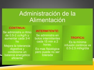 Administración de la
Alimentación
CONTINUA:
Se administra a ritmo
de 0.5-2 cc/kg/h y
aumentar cada 3-4
hs
Mejora la tolerancia
digestiva y
condiciona un
balance energético
eficiente
INTERMITENTE:
Se administra en
bolos intermitentes
cada 15 min a 2
horas.
Es mas fisiológica
pero puede no ser
tolerada
TROFICA:
Es la mínima
infusión continúa va
0.5-2.5 ml/kg/día
 
