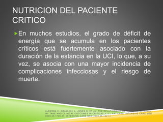 NUTRICION DEL PACIENTE
CRITICO
En muchos estudios, el grado de déficit de
energía que se acumula en los pacientes
críticos está fuertemente asociado con la
duración de la estancia en la UCI, lo que, a su
vez, se asocia con una mayor incidencia de
complicaciones infecciosas y el riesgo de
muerte.
ALBERDA C, GRAMLICH L, JONES N, ET AL. THE RELATIONSHIP BETW EEN NUTRITIONAL
IN- TAKE AND CLINICAL OUTCOMES IN CRITICALLY ILL PATIENTS: INTENSIVE CARE MED
2009;35:1728-37. INTENSIVE CARE MED 2009;35:1821.]
 