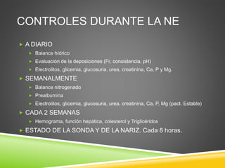 CONTROLES DURANTE LA NE
 A DIARIO
 Balance hídrico
 Evaluación de la deposiciones (Fr, consistencia, pH)
 Electrolitos, glicemia, glucosuria, urea, creatinina, Ca, P y Mg.
 SEMANALMENTE
 Balance nitrogenado
 Prealbumina
 Electrolitos, glicemia, glucosuria, urea, creatinina, Ca, P, Mg (pact. Estable)
 CADA 2 SEMANAS
 Hemograma, función hepática, colesterol y Triglicéridos
 ESTADO DE LA SONDA Y DE LA NARIZ. Cada 8 horas.
 