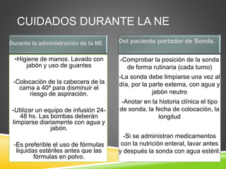 CUIDADOS DURANTE LA NE
Durante la administración de la NE Del paciente portador de Sonda.
-Higiene de manos. Lavado con
jabón y uso de guantes
-Colocación de la cabecera de la
cama a 40º para disminuir el
riesgo de aspiración.
-Utilizar un equipo de infusión 24-
48 hs. Las bombas deberán
limpiarse diariamente con agua y
jabón.
-Es preferible el uso de fórmulas
liquidas estériles antes que las
fórmulas en polvo.
-Comprobar la posición de la sonda
de forma rutinaria (cada turno)
-La sonda debe limpiarse una vez al
día, por la parte externa, con agua y
jabón neutro
-Anotar en la historia clínica el tipo
de sonda, la fecha de colocación, la
longitud
-Si se administran medicamentos
con la nutrición enteral, lavar antes
y después la sonda con agua estéril.
 