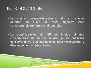 INTRODUCCION
 La nutrición parenteral permite nutrir al paciente
enfermo en quien el tracto digestivo esta
comprometido de forma total o parcial.
 La administración de NP no impide el uso
concomitante de la vía enteral y es preferible
conservarla, ya que mantiene el trofismo intestinal y
disminuye las complicaciones
KERNER JA. PARENTERAL NUTRITION. EN: W ALKER W A, W ATKINS JB, DUGGAN
CH. NUTRITION IN PEDIATRICS. 3TH ED. LONDON: BC DECAER INC; 2003. P.957-
85.
 
