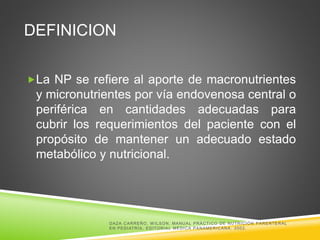 DEFINICION
La NP se refiere al aporte de macronutrientes
y micronutrientes por vía endovenosa central o
periférica en cantidades adecuadas para
cubrir los requerimientos del paciente con el
propósito de mantener un adecuado estado
metabólico y nutricional.
DAZA CARREÑO, W ILSON. MANUAL PRÁCTICO DE NUTRICIÓN PARENTERAL
EN PEDIATRÍA, EDITORIAL MÉDICA PANAMERICANA. 2002.
 