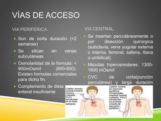 VÍAS DE ACCESO
VIA PERIFERICA VIA CENTRAL
 Son de corta duración (<2
semanas)
 Se sitúan en venas
subcutáneas
 Osmolaridad de la formula: <
900mOsm/l (600-800).
Existen formulas comerciales
para dicho fin.
 Complemento de dieta oral o
enteral insuficiente
 Se insertan percutáneamente o
por disección quirúrgica
(subclavia, vena yugular externa
o interna, femoral, safena, iliaca
o umbilical).
 Mezclas hiperosmolares: 1300-
1800 mOsm/l
 CVC de corta(punción
percutánea) y larga duración
(catéteres tunelizados)
 