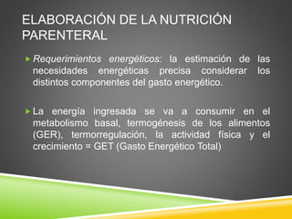ELABORACIÓN DE LA NUTRICIÓN
PARENTERAL
 Requerimientos energéticos: la estimación de las
necesidades energéticas precisa considerar los
distintos componentes del gasto energético.
 La energía ingresada se va a consumir en el
metabolismo basal, termogénesis de los alimentos
(GER), termorregulación, la actividad física y el
crecimiento = GET (Gasto Energético Total)
 