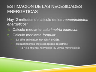 ESTIMACION DE LAS NECESIDADES
ENERGETICAS
Hay 2 métodos de calculo de los requerimientos
energéticos:
1. Calculo mediante calorimetría indirecta:
2. Calculo mediante formula:
 La cifra en Kcal/24 hs= GMR o GEB.
 Requerimientos proteicos (grado de estrés):
 1g N x c 150 Kcal no Proteica (80-90Kcal mayor estrés)
 