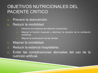 OBJETIVOS NUTRICIONALES DEL
PACIENTE CRITICO
a. Prevenir la desnutrición
b. Reducir la morbilidad:
a. Disminuir la incidencia de infección nosocomial.
b. Mejorar la función muscular y disminuir la duración de la ventilación
mecánica.
c. Mejorar la cicatrización de las heridas.
c. Mejorar la mortalidad.
d. Reducir la estancia hospitalaria.
e. Evitar las complicaciones derivadas del uso de la
nutrición artificial.
 