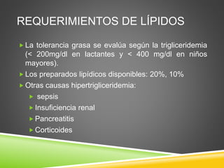 REQUERIMIENTOS DE LÍPIDOS
 La tolerancia grasa se evalúa según la trigliceridemia
(< 200mg/dl en lactantes y < 400 mg/dl en niños
mayores).
 Los preparados lipídicos disponibles: 20%, 10%
 Otras causas hipertrigliceridemia:
 sepsis
 Insuficiencia renal
 Pancreatitis
 Corticoides
 
