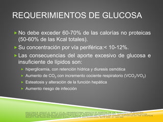 REQUERIMIENTOS DE GLUCOSA
 No debe exceder 60-70% de las calorías no proteicas
(50-60% de las Kcal totales).
 Su concentración por vía periférica:< 10-12%.
 Las consecuencias del aporte excesivo de glucosa e
insuficiente de lípidos son:
 hiperglicemia, con retención hídrica y diuresis osmótica
 Aumento de CO2 con incremento cociente respiratorio (VCO2/VO2)
 Esteatosis y alteración de la función hepática
 Aumento riesgo de infección
K O LE T ZK O B , G O U LE T O , H U N T J , E T A L. O R G A N IS A T IO N A L A S P E C T S O F H O S P IT A L P N . E N : G U ID E LIN E S O N P E D IA T R IC
P A R E N T E R A L N U T R IT IO N O F T H E E U R O P E A N S O C IE T Y O F P E D IA T R IC G A S T R O E N T E R O LO G Y , H E P A T O LO G Y A N D N U T R IT IO N
(E S P G H A N ) A N D T H E E U R O P E A N S O C IE T Y FO R C LIN IC A L N U T R IT IO N A N D ME T A B O LIS M (E S P E N ); S U P P O R T E D B Y T H E E U R O P E A N
S O C IE T Y FO R P E D IA T R IC R E S E A R C H (E S P R ): J P E D IA T R G A S T R O E N T E R O L N U T R 2005; 41: S 63 -S 69.
 