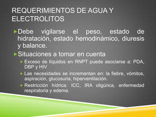 REQUERIMIENTOS DE AGUA Y
ELECTROLITOS
Debe vigilarse el peso, estado de
hidratación, estado hemodinámico, diuresis
y balance.
Situaciones a tomar en cuenta
 Exceso de líquidos en RNPT puede asociarse a: PDA,
DBP y HIV
 Las necesidades se incrementan en: la fiebre, vómitos,
aspiración, glucosuria, hiperventilación.
 Restricción hídrica: ICC, IRA oligúrica, enfermedad
respiratoria y edema.
 