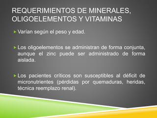 REQUERIMIENTOS DE MINERALES,
OLIGOELEMENTOS Y VITAMINAS
 Varían según el peso y edad.
 Los oligoelementos se administran de forma conjunta,
aunque el zinc puede ser administrado de forma
aislada.
 Los pacientes críticos son susceptibles al déficit de
micronutrientes (pérdidas por quemaduras, heridas,
técnica reemplazo renal).
 