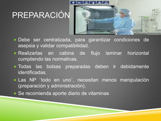 PREPARACIÓN
 Debe ser centralizada, para garantizar condiciones de
asepsia y validar compatibilidad.
 Realizarlas en cabina de flujo laminar horizontal
cumpliendo las normativas.
 Todas las bolsas preparadas deben ir debidamente
identificadas.
 Las NP ¨todo en uno¨, necesitan menos manipulación
(preparación y administración).
 Se recomienda aporte diario de vitaminas
 