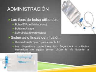ADMINISTRACIÓN
Los tipos de bolsa utilizados:
 Bolsa EVA( etilvinilacetato)
 Bolsa multicapa
 Sobrebolsa fotoprotectora
Sistemas o líneas de infusión:
 Habitualmente opaco para evitar la luz
 Los dispositivos protectores tipo Segur-Lock o válvulas
herméticas sin agujas (evitar pinzar la vía durante la
manipulación )
 