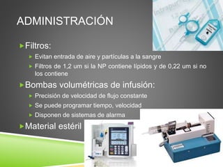 ADMINISTRACIÓN
Filtros:
 Evitan entrada de aire y partículas a la sangre
 Filtros de 1,2 um si la NP contiene lípidos y de 0,22 um si no
los contiene
Bombas volumétricas de infusión:
 Precisión de velocidad de flujo constante
 Se puede programar tiempo, velocidad
 Disponen de sistemas de alarma
Material estéril
 