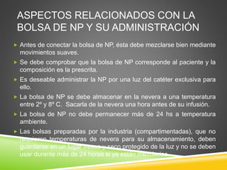 ASPECTOS RELACIONADOS CON LA
BOLSA DE NP Y SU ADMINISTRACIÓN
 Antes de conectar la bolsa de NP, ésta debe mezclarse bien mediante
movimientos suaves.
 Se debe comprobar que la bolsa de NP corresponde al paciente y la
composición es la prescrita.
 Es deseable administrar la NP por una luz del catéter exclusiva para
ello.
 La bolsa de NP se debe almacenar en la nevera a una temperatura
entre 2º y 8º C. Sacarla de la nevera una hora antes de su infusión.
 La bolsa de NP no debe permanecer más de 24 hs a temperatura
ambiente.
 Las bolsas preparadas por la industria (compartimentadas), que no
requieren temperaturas de nevera para su almacenamiento, deben
guardarse en un lugar fresco y seco protegido de la luz y no se deben
usar durante más de 24 horas si ya están mezcladas.
 