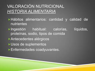 VALORACIÓN NUTRICIONAL
HISTORIA ALIMENTARIA
Hábitos alimentarios: cantidad y calidad de
nutrientes
Ingestión habitual: calorías, líquidos,
proteínas, sodio, tipos de comida
Antecedentes alérgicos
Usos de suplementos
Enfermedades coadyuvantes.
 