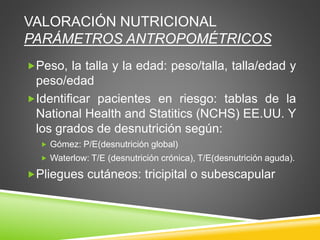 VALORACIÓN NUTRICIONAL
PARÁMETROS ANTROPOMÉTRICOS
Peso, la talla y la edad: peso/talla, talla/edad y
peso/edad
Identificar pacientes en riesgo: tablas de la
National Health and Statitics (NCHS) EE.UU. Y
los grados de desnutrición según:
 Gómez: P/E(desnutrición global)
 Waterlow: T/E (desnutrición crónica), T/E(desnutrición aguda).
Pliegues cutáneos: tricipital o subescapular
 