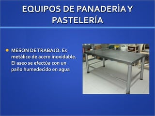 EQUIPOS DE PANADERÌA Y PASTELERÍA MESON DE TRABAJO: Es metálico de acero inoxidable. El aseo se efectúa con un paño humedecido en agua 