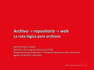 Archivo -› repositorio -› web
La ruta lógica para archivos
Patricio Pastor Howard
Biblioteca del Congreso Nacional de Chile
Departamento de Producción. Unidad de Arquitectura de Información
Agosto 29 de 2013. Innovatics
 