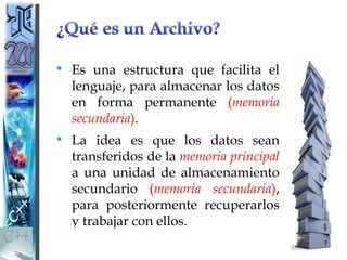 • Es una estructura que facilita el
  lenguaje, para almacenar los datos
  en forma permanente (memoria
  secundaria).
• La idea es que los datos sean
  transferidos de la memoria principal
  a una unidad de almacenamiento
  secundario (memoria secundaria),
  para posteriormente recuperarlos
  y trabajar con ellos.
 