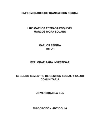 ENFERMEDADES DE TRANSMICION SEXUAL




       LUIS CARLOS ESTRADA ESQUIVEL
            MARCOS MORA SOLANO




              CARLOS ESPITIA
                 (TUTOR)




        EXPLORAR PARA INVESTIGAR




SEGUNDO SEMESTRE DE GESTION SOCIAL Y SALUD
              COMUNITARIA




            UNIVERSIDAD LA CUN




          CHIGORODÓ - ANTIOQUIA
 