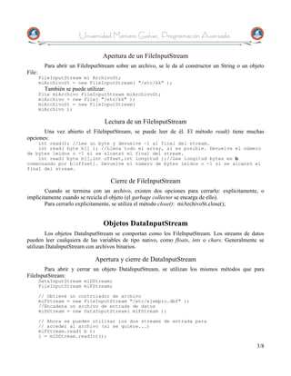Universidad Mariano Galvez, Programación Avanzada

                                   Apertura de un FileInputStream
          Para abrir un FileInputStream sobre un archivo, se le da al constructor un String o un objeto
File:
        FileInputStream mi ArchivoSt;
        miArchivoSt = new FileInputStream( "/etc/kk" );
          También se puede utilizar:
        File miArchivo FileInputStream miArchivoSt;
        miArchivo = new File( "/etc/kk" );
        miArchivoSt = new FileInputStream(
        miArchivo );

                                   Lectura de un FileInputStream
       Una vez abierto el FileInputStream, se puede leer de él. El método read() tiene muchas
opciones:
    int read(); //Lee un byte y devuelve -1 al final del stream.
    int read( byte b[] ); //Llena todo el array, si es posible. Devuelve el número
de bytes leídos o -1 si se alcanzó el final del stream.
    int read( byte b[],int offset,int longitud );//Lee longitud bytes en b
comenzando por b[offset]. Devuelve el número de bytes leídos o -1 si se alcanzó el
final del stream.

                                       Cierre de FileInputStream
        Cuando se termina con un archivo, existen dos opciones para cerrarlo: explícitamente, o
implícitamente cuando se recicla el objeto (el garbage collector se encarga de ello).
        Para cerrarlo explícitamente, se utiliza el método close(): miArchivoSt.close();


                                   Objetos DataInputStream
        Los objetos DataInputStream se comportan como los FileInputStream. Los streams de datos
pueden leer cualquiera de las variables de tipo nativo, como floats, ints o chars. Generalmente se
utilizan DataInputStream con archivos binarios.

                               Apertura y cierre de DataInputStream
       Para abrir y cerrar un objeto DataInputStream, se utilizan los mismos métodos que para
FileInputStream:
        DataInputStream miDStream;
        FileInputStream miFStream;

        // Obtiene un controlador de archivo
        miFStream = new FileInputStream "/etc/ejemplo.dbf" );
        //Encadena un archivo de entrada de datos
        miDStream = new DataInputStream( miFStream );

        // Ahora se pueden utilizar los dos streams de entrada para
        // acceder al archivo (si se quiere...)
        miFStream.read( b );
        i = miDStream.readInt();

                                                                                                   3/8
 