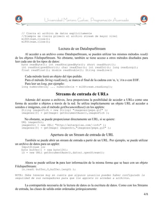 Universidad Mariano Galvez, Programación Avanzada


     // Cierra el archivo de datos explícitamente
     //Siempre se cierra primero el archivo stream de mayor nivel
     miDStream.close();
     miFStream.close();

                                 Lectura de un DataInputStream
        Al acceder a un archivo como DataInputStream, se pueden utilizar los mismos métodos read()
de los objetos FileInputStream. No obstante, también se tiene acceso a otros métodos diseñados para
leer cada uno de los tipos de datos:
     byte readByte(); int readUnsignedByte(); short readShort();
     int readUnsignedShort(); char readChar(); int readInt(); long readLong();
     float readFloat(); double readDouble(); String readLine()

       Cada método leerá un objeto del tipo pedido.
       Para el método String readLine(), se marca el final de la cadena con n, r, rn o con EOF.
       Para leer un long, por ejemplo:
     long numeroSerie; ... numeroSerie = miDStream.readLong();

                               Streams de entrada de URLs
       Además del acceso a archivos, Java proporciona la posibilidad de acceder a URLs como una
forma de acceder a objetos a través de la red. Se utiliza implícitamente un objeto URL al acceder a
sonidos e imágenes, con el método getDocumentBase() en los applets:
     String imagenFich = new String( "imagenes/pepe.gif" );
     imagenes[0] = getImage( getDocumentBase(),imagenFich );

       No obstante, se puede proporcionar directamente un URL, si se quiere:
     URL imagenSrc;
     imagenSrc = new URL( "http://enterprise.com/~info" );
     imagenes[0] = getImage( imagenSrc,"imagenes/pepe.gif" );

                           Apertura de un Stream de entrada de URL
       También se puede abrir un stream de entrada a partir de un URL. Por ejemplo, se puede utilizar
un archivo de datos para un applet:
     ImputStream is;
     byte buffer[] = new byte[24];
     is = new URL( getDocumentBase(),datos).openStream();


       Ahora se puede utilizar is para leer información de la misma forma que se hace con un objeto
FileInputStream:
     is.read( buffer,0,buffer.length );

NOTA: Debe tenerse muy en cuenta que algunos usuarios pueden haber configurado la
seguridad de sus navegadores para que los applets no accedan a archivos.

        La contrapartida necesaria de la lectura de datos es la escritura de datos. Como con los Streams
de entrada, las clases de salida están ordenadas jerárquicamente:
                                                                                                      4/8
 