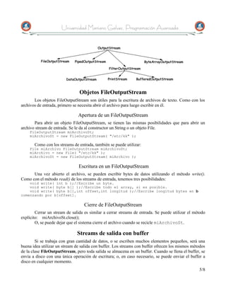 Universidad Mariano Galvez, Programación Avanzada




                                Objetos FileOutputStream
       Los objetos FileOutputStream son útiles para la escritura de archivos de texto. Como con los
archivos de entrada, primero se necesita abrir el archivo para luego escribir en él.

                               Apertura de un FileOutputStream
       Para abrir un objeto FileOutputStream, se tienen las mismas posibilidades que para abrir un
archivo stream de entrada. Se le da al constructor un String o un objeto File.
    FileOutputStream miArchivoSt;
    miArchivoSt = new FileOutputStream( "/etc/kk" );

       Como con los streams de entrada, también se puede utilizar:
    File miArchivo FileOutputStream miArchivoSt;
    miArchivo = new File( "/etc/kk" );
    miArchivoSt = new FileOutputStream( miArchivo );

                               Escritura en un FileOutputStream
      Una vez abierto el archivo, se pueden escribir bytes de datos utilizando el método write().
Como con el método read() de los streams de entrada, tenemos tres posibilidades:
    void write( int b );//Escribe un byte.
    void write( byte b[] );//Escribe todo el array, si es posible.
    void write( byte b[],int offset,int longitud );//Escribe longitud bytes en b
comenzando por b[offset].

                                   Cierre de FileOutputStream
        Cerrar un stream de salida es similar a cerrar streams de entrada. Se puede utilizar el método
explícito: miArchivoSt.close();
        O, se puede dejar que el sistema cierre el archivo cuando se recicle miArchivoSt.

                               Streams de salida con buffer
        Si se trabaja con gran cantidad de datos, o se escriben muchos elementos pequeños, será una
buena idea utilizar un stream de salida con buffer. Los streams con buffer ofrecen los mismos métodos
de la clase FileOutputStream, pero toda salida se almacena en un buffer. Cuando se llena el buffer, se
envía a disco con una única operación de escritura; o, en caso necesario, se puede enviar el buffer a
disco en cualquier momento.
                                                                                                  5/8
 