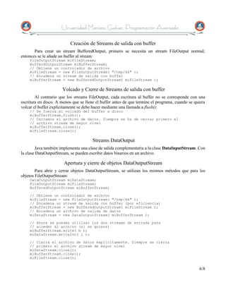 Universidad Mariano Galvez, Programación Avanzada

                           Creación de Streams de salida con buffer
       Para crear un stream BufferedOutput, primero se necesita un stream FileOutput normal;
entonces se le añade un buffer al stream:
    FileOutputStream miFileStream;
    BufferdOutpurStream miBufferStream;
    // Obtiene un controlador de archivo
    miFileStream = new FileOutputStream( "/tmp/kk" );
    // Encadena un stream de salida con buffer
    miBufferStream = new BufferedOutputStream( miFileStream );

                      Volcado y Cierre de Streams de salida con buffer
        Al contrario que los streams FileOutput, cada escritura al buffer no se corresponde con una
escritura en disco. A menos que se llene el buffer antes de que termine el programa, cuando se quiera
volcar el buffer explícitamente se debe hacer mediante una llamada a flush():
    // Se fuerza el volcado del buffer a disco
    miBufferStream.flush();
    // Cerramos el archivo de datos. Siempre se ha de cerrar primero el
    // archivo stream de mayor nivel
    miBufferStream.close();
    miFileStream.close();

                                       Streams DataOutput
        Java también implementa una clase de salida complementaria a la clase DataInputStream. Con
la clase DataOutputStream, se pueden escribir datos binarios en un archivo.

                       Apertura y cierre de objetos DataOutputStream
        Para abrir y cerrar objetos DataOutputStream, se utilizan los mismos métodos que para los
objetos FileOutputStream:
    DataOutputStream miDataStream;
    FileOutputStream miFileStream;
    BufferedOutputStream miBufferStream;

    // Obtiene un controlador de archivo
    miFileStream = new FileOutputStream( "/tmp/kk" );
    // Encadena un stream de salida con buffer (por eficiencia)
    miBufferStream = new BufferedOutputStream( miFileStream );
    // Encadena un archivo de salida de datos
    miDataStream = new DataOutputStream( miBufferStream );

    // Ahora se pueden utilizar los dos streams de entrada para
    // acceder al archivo (si se quiere)
    miBufferStream.write( b );
    miDataStream.writeInt( i );

    // Cierra el archivo de datos explícitamente. Siempre se cierra
    // primero el archivo stream de mayor nivel
    miDataStream.close();
    miBufferStream.close();
    miFileStream.close();


                                                                                                 6/8
 