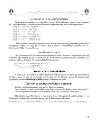 Universidad Mariano Galvez, Programación Avanzada

                            Escritura en un objeto DataOutputStream
       Cada uno de los métodos write() accesibles por los FileOutputStream también lo son a través de
los DataOutputStream. También encontrará métodos complementarios a los de DataInputStream:
     void   writeBoolean( boolean b );
     void   writeByte( int i );
     void   writeShort( int i );
     void   writeChar( int i );
     void   writeInt( int i );
     void   writeFloat( float f );
     void   writeDouble( double d );
     void   writeBytes( String s );
     void   writeChars( string s );

        Para las cadenas, se tienen dos posibilidades: bytes y caracteres. Hay que recordar que los bytes
son objetos de 8 bits y los caracteres lo son de 16 bits. Si nuestras cadenas utilizan caracteres Unicode,
debemos escribirlas con writeChars().

                                      Contabilidad de la salida
       Otra función necesaria durante la salida es el método size(). Este método simplemente devuelve
el número total de bytes escritos en el archivo. Se puede utilizar size() para ajustar el tamaño de un
archivo a múltiplo de cuatro. Por ejemplo, de la forma siguiente:
      int numBytes = miDataStream.size() % 4;
      for( int i=0; i < numBytes; i++ )
          miDataStream.write( 0 );

                                Archivos de Acceso Aleatorio
       A menudo, no se desea leer un archivo de principio a fin; sino acceder al archivo como una base
de datos, donde se salta de un registro a otro; cada uno en diferentes partes del archivo. Java
proporciona una clase RandomAccessFile para este tipo de entrada/salida.

                     Creación de un Archivo de Acceso Aleatorio
       Hay dos posibilidades para abrir un archivo de acceso aleatorio:
       Con el nombre del archivo: miRAFile = new RandomAccessFile( String nombre,String modo );
       Con un objeto File: miRAFile = new RandomAccessFile( File archivo,String modo );

       El argumento modo determina si se tiene acceso de sólo lectura (r) o de lectura/escritura (r/w).
Por ejemplo, se puede abrir un archivo de una base de datos para actualización:
RandomAccessFile miRAFile; miRAFile = new RandomAccessFile( "/tmp/kk.dbf","rw" );




                                                                                                      7/8
 