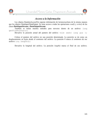 Universidad Mariano Galvez, Programación Avanzada

                                 Acceso a la Información
        Los objetos RandomAccessFile esperan información de lectura/escritura de la misma manera
que los objetos DataInput/DataOutput. Se tiene acceso a todas las operaciones read() y write() de las
clases DataInputStream y DataOutputStream.
        También se tienen muchos métodos para moverse dentro de un archivo: long
getFilePointer();
        Devuelve la posición actual del puntero del archivo: void seek( long pos );

       Coloca el puntero del archivo en una posición determinada. La posición se da como un
desplazamiento en bytes desde el comienzo del archivo. La posición 0 marca el comienzo de ese
archivo: long length();

       Devuelve la longitud del archivo. La posición length() marca el final de ese archivo.




                                                                                                 8/8
 