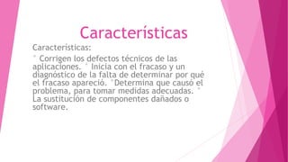 Características
Características:
° Corrigen los defectos técnicos de las
aplicaciones. ° Inicia con el fracaso y un
diagnóstico de la falta de determinar por qué
el fracaso apareció. °Determina que causó el
problema, para tomar medidas adecuadas. °
La sustitución de componentes dañados o
software.
 