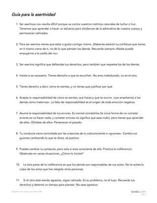 Aprende a ser asertivo con Chris Croft
1 de 2
Guía para la asertividad											
1. Ser asertivos nos resulta difícil porque va contra nuestros instintos naturales de luchar o huir.
Tenemos que aprender a hacer un esfuerzo para olvidarnos de la adrenalina de nuestro cuerpo y
permanecer calmados.
2. Para ser asertivo tienes que estar a gusto contigo mismo. ¡Deberías estarlo! La confianza que tienes
en ti mismo viene de ti, no de lo que piensen los demás. Recuerda siempre «Nadie puede
empujarme a la casilla del no».
3. Ser asertivo significa que defiendas tus derechos, pero también que respetes los de los demás.
4. Insiste si es necesario. Tienes derecho a que te escuchen. No eres maleducado. Lo es el otro.
5. Tienes derecho a decir cómo te sientes, y no tienes que justificar por qué.
6. Acepta la responsabilidad de cómo te sientes, qué haces y qué te ocurre. «Les enseñamos a los
demás cómo tratarnos». La falta de responsabilidad es el origen de toda emoción negativa.
7. Asume la responsabilidad de tus errores. Es normal cometerlos (la única forma de no cometer
errores es no hacer nada, y cometer errores no significa que seas malo), pero tienes que aprender
de ellos. Olvídate de ellos. Pertenecen al pasado.
8. Tu conducta viene controlada por las creencias de tu subconsciente o «guiones». Cambia tus
guiones cambiando lo que te dices; sé positivo.
9. Puedes cambiar tu conducta, pero solo si eres consciente de ella. Practica la indiferencia.
Obsérvate en varias situaciones. ¿Cómo lo hiciste?
10. La otra parte de la indiferencia es que los demás son responsables de sus actos. No te eches la
culpa de los actos que han elegido otras personas.
11. Si el otro está siendo agresivo, sigue calmado. Es su problema, no el tuyo. Recuerda tus
derechos y detente un tiempo para planear. No seas agresivo.
 