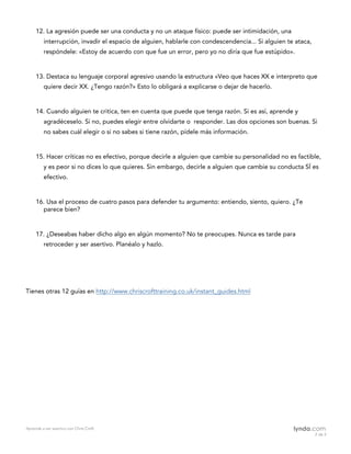 Aprende a ser asertivo con Chris Croft
2 de 2						
12. La agresión puede ser una conducta y no un ataque físico: puede ser intimidación, una
interrupción, invadir el espacio de alguien, hablarle con condescendencia... Si alguien te ataca,
respóndele: «Estoy de acuerdo con que fue un error, pero yo no diría que fue estúpido».
13. Destaca su lenguaje corporal agresivo usando la estructura «Veo que haces XX e interpreto que
quiere decir XX. ¿Tengo razón?» Esto lo obligará a explicarse o dejar de hacerlo.
14. Cuando alguien te critica, ten en cuenta que puede que tenga razón. Si es así, aprende y
agradéceselo. Si no, puedes elegir entre olvidarte o responder. Las dos opciones son buenas. Si
no sabes cuál elegir o si no sabes si tiene razón, pídele más información.
15. Hacer críticas no es efectivo, porque decirle a alguien que cambie su personalidad no es factible,
y es peor si no dices lo que quieres. Sin embargo, decirle a alguien que cambie su conducta SÍ es
efectivo.
16. Usa el proceso de cuatro pasos para defender tu argumento: entiendo, siento, quiero. ¿Te
parece bien?
17. ¿Deseabas haber dicho algo en algún momento? No te preocupes. Nunca es tarde para
retroceder y ser asertivo. Planéalo y hazlo.
Tienes otras 12 guías en http://www.chriscrofttraining.co.uk/instant_guides.html
 