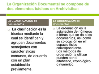 La Organización Documental se compone de
dos elementos básicos en Archivística:


La CLASIFICACIÓN de           La ORDENACIÓN de
documentos                    documentos
    La clasificación es la      La ordenación es la
                                  asignación de números
    técnica mediante la           o letras que se da a los
    cual se identifican y         documentos, así como
    agrupan documentos            su colocación en el
                                  espacio físico
    semejantes con                correspondiente.
    características               Los métodos de
    comunes, de acuerdo           ordenación a utilizar
                                  pueden ser el
    con un plan                   alfabético, cronológico
    establecido                   o numérico.
    previamente.
 