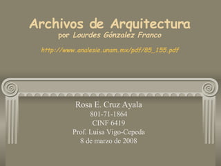 Rosa E. Cruz Ayala 801-71-1864 CINF 6419 Prof. Luisa Vigo-Cepeda 8 de marzo de 2008 Archivos de Arquitectura  por  Lourdes Gónzalez Franco   http://www.analesie.unam.mx/pdf/85_155.pdf 