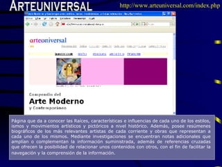 Arteuniversal Pá gina que da a conocer las Raíces, características e influencias de cada uno de los estilos, ismos y movimientos artísticos y pictóricos a nivel hist ó rico . A dem á s ,   posee  resúmenes biográficos de los más relevantes artistas de cada corriente   y obras  que  representa n a  cada uno de  los mismos.   M edi a nte investigaciones  se encuentran  notas adicionales que amplían o complementan la información suministrada, adem á s de referencias cruzadas que ofrecen la posibilidad de relacionar unos contenidos con otros, con el fin de facilitar la navegación y la comprensión de la información.   http://www.arteuniversal.com/index.php 