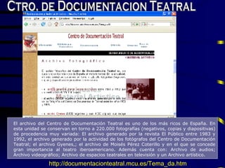 Ctro. de Documentacion Teatral El archivo del Centro de Documentación Teatral es uno de los más ricos de España .  En esta unidad se conservan en torno a 220.000 fotografías (negativos, copias y diapositivas) de procedencia muy variada: El archivo generado por la revista El Público entre 1983 y 1992, el archivo generado por la actividad de los fotógrafos del Centro de Documentación Teatral; el archivo Gyenes,; el archivo de Moisés Pérez Coterillo y en el que se concede gran importancia al teatro iberoamericano.  A dem á s cuenta con: Archivo de audios; Archivo videográfico; Archivo de espacios teatrales en televisión y un Archivo artístico . http://documentacionteatral.mcu.es/Tema_da.htm 