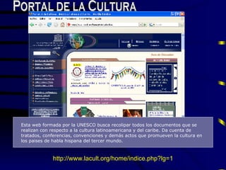 Esta web formada por la UNESCO busca recolipar todos los documentos que se realizan con respecto a la cultura latinoamericana y del caribe. Da cu e nta de tratados, conferencias, convenciones y dem á s actos que promueven la cultura en los paises de habla hispana   del tercer mundo . Portal de la Cultura http://www.lacult.org/home/indice.php?lg=1 