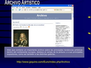 Archivo Artistico Web que contiene un importante archivo sobre las principa l es tendencias art í sticas dentro del contienente europeo, destaca al campo de la pintura y a sus principales expositores, como asi tambi é n a las distintas galerías . http://www.jpquino.com/Euro/index.php/Archivo 