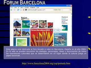 Forum Barcelona E sta p á gina esta dedicada al foro lle v ado a cabo en  B arcelona,  E spaña en el año 2004.  En la web  se pueden encontrar los dialogos, personajes, ideas y  documentos de todos las  expresiones culturales que se desarrola r o n   en un lugar  donde la cultura ju e g a  un papel escencial.  http://www.barcelona2004.org/esp/portada.htm 